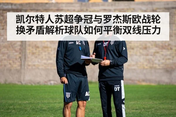 凯尔特人苏超争冠与罗杰斯欧战轮换矛盾解析球队如何平衡双线压力