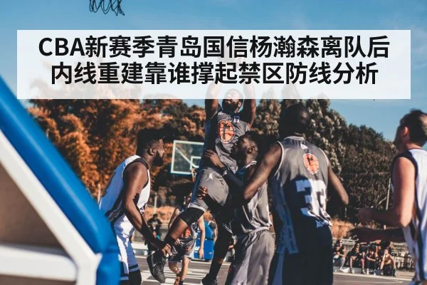 CBA新赛季青岛国信杨瀚森离队后内线重建靠谁撑起禁区防线分析