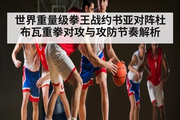 世界重量级拳王战约书亚对阵杜布瓦重拳对攻与攻防节奏解析