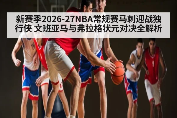 新赛季2026-27NBA常规赛马刺迎战独行侠 文班亚马与弗拉格状元对决全解析